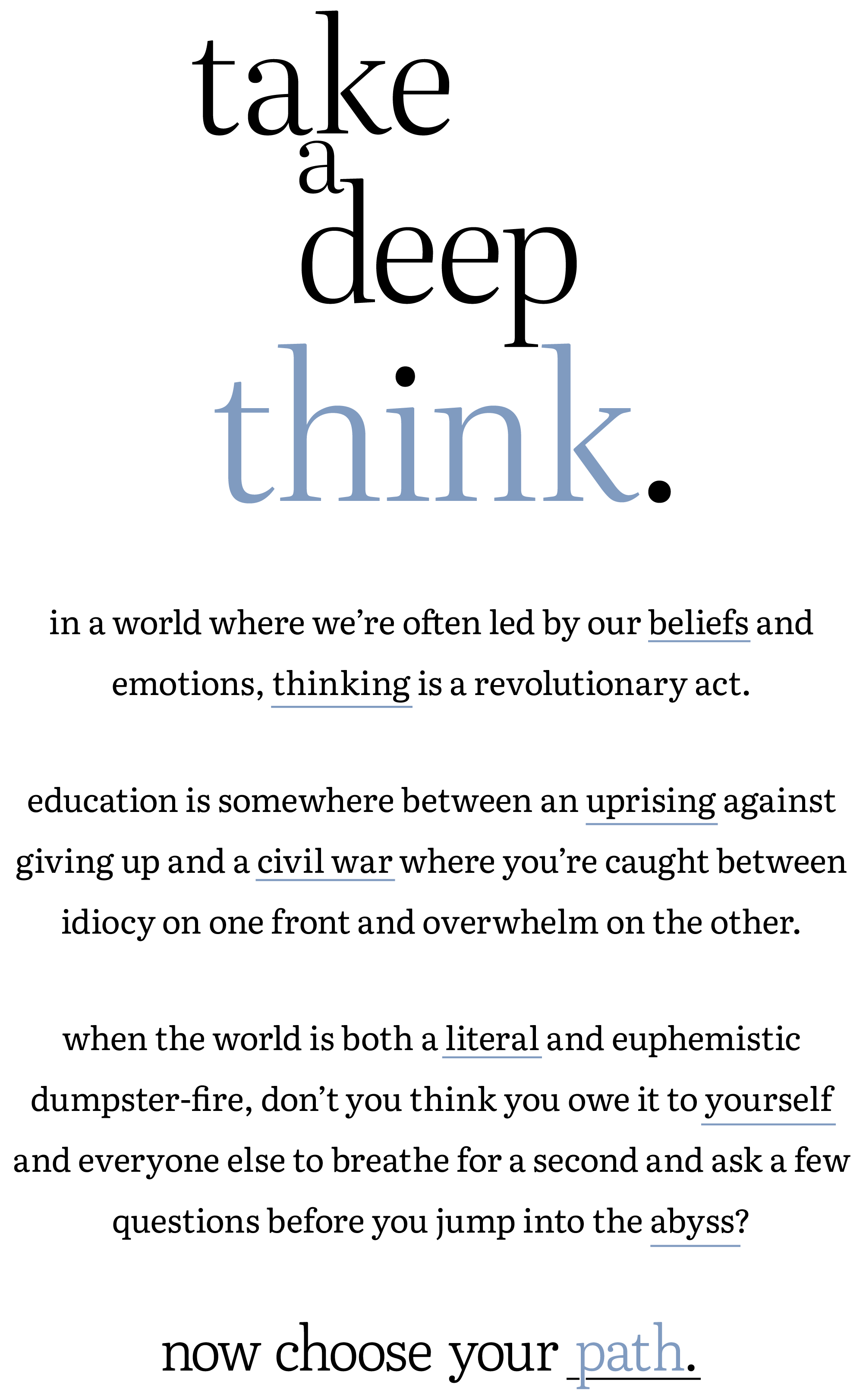 take a deep think.

in a world where we're often led by our beliefs and emotions, thinking is a revolutionary act.

education is somewhere between a revolution against giving up and a civil war where you're caught between idiocy on one front and overwhelm on the other.

when the world is both a literal and euphemistic dumpster-fire, don't you think you owe it to yourself and everyone else to breathe for a second and ask a few questions before you jump into the abyss?

now choose your path.